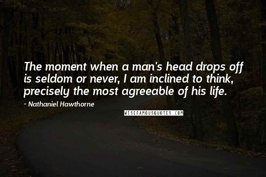 Nathaniel Hawthorne Quotes: The moment when a man's head drops off is seldom or never, I am inclined to think, precisely the most agreeable of his life.