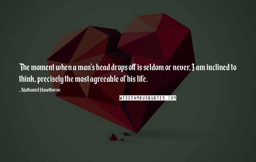 Nathaniel Hawthorne Quotes: The moment when a man's head drops off is seldom or never, I am inclined to think, precisely the most agreeable of his life.