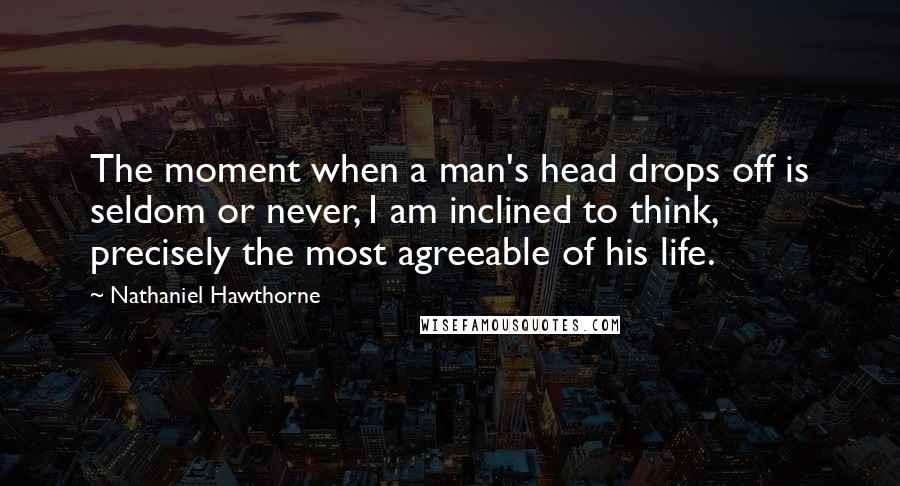 Nathaniel Hawthorne Quotes: The moment when a man's head drops off is seldom or never, I am inclined to think, precisely the most agreeable of his life.