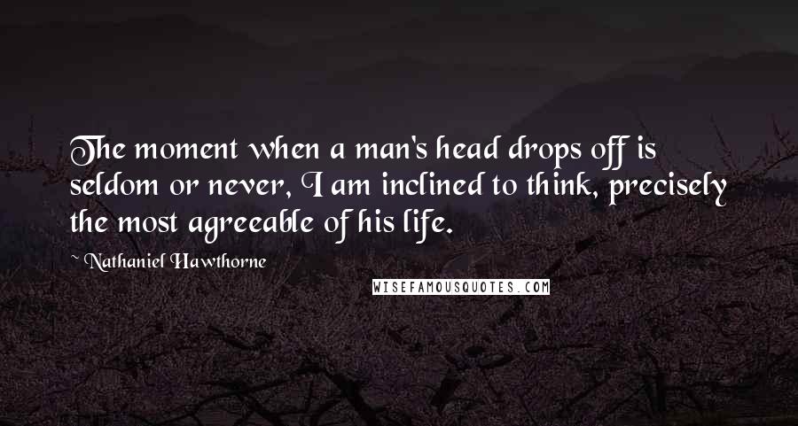 Nathaniel Hawthorne Quotes: The moment when a man's head drops off is seldom or never, I am inclined to think, precisely the most agreeable of his life.