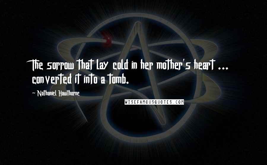 Nathaniel Hawthorne Quotes: The sorrow that lay cold in her mother's heart ... converted it into a tomb.