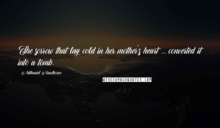 Nathaniel Hawthorne Quotes: The sorrow that lay cold in her mother's heart ... converted it into a tomb.