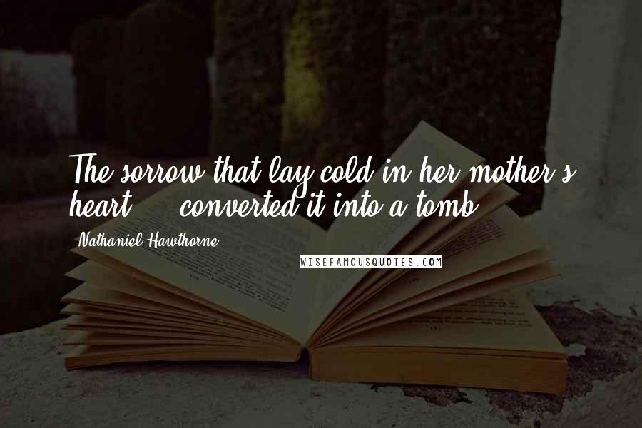 Nathaniel Hawthorne Quotes: The sorrow that lay cold in her mother's heart ... converted it into a tomb.