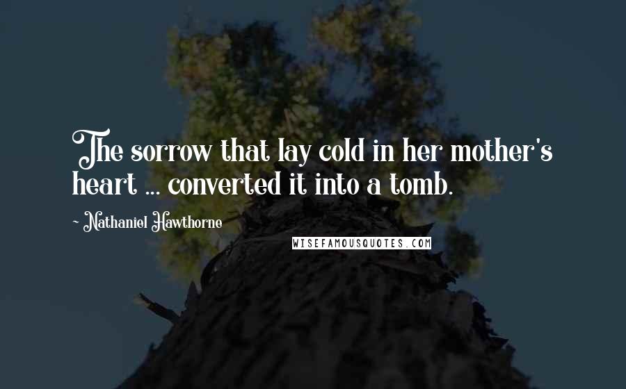 Nathaniel Hawthorne Quotes: The sorrow that lay cold in her mother's heart ... converted it into a tomb.