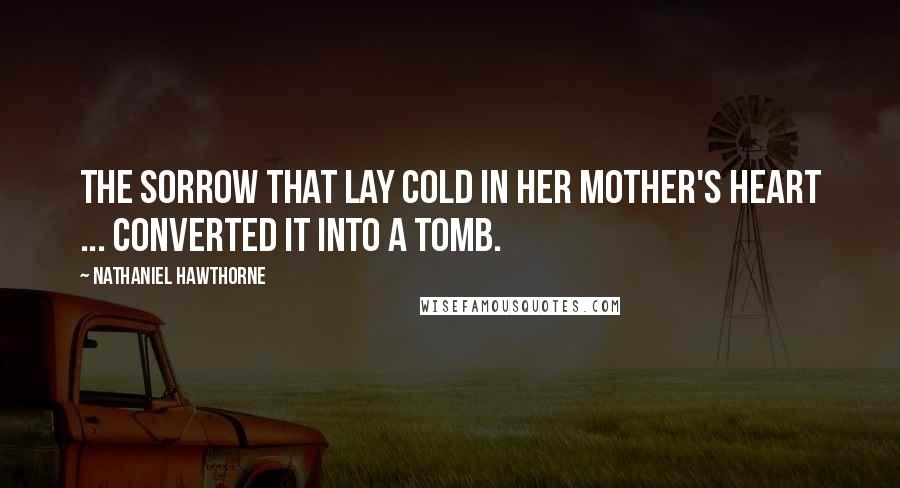 Nathaniel Hawthorne Quotes: The sorrow that lay cold in her mother's heart ... converted it into a tomb.