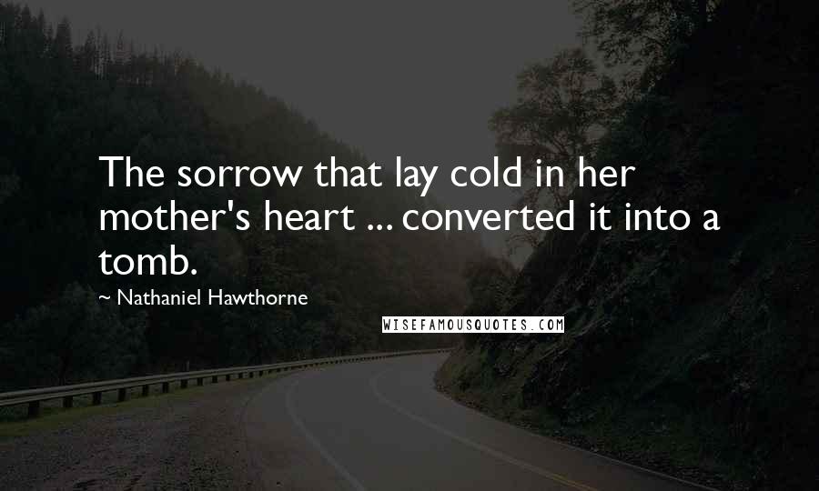 Nathaniel Hawthorne Quotes: The sorrow that lay cold in her mother's heart ... converted it into a tomb.