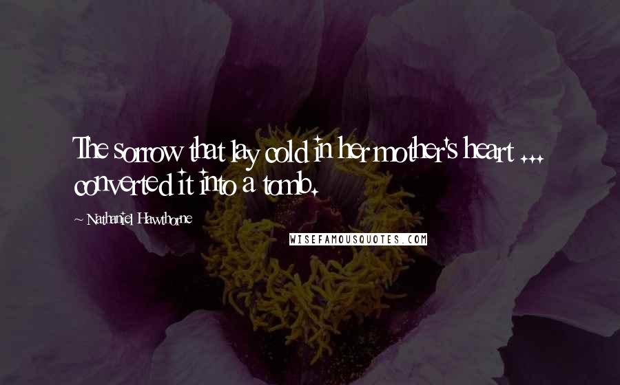 Nathaniel Hawthorne Quotes: The sorrow that lay cold in her mother's heart ... converted it into a tomb.