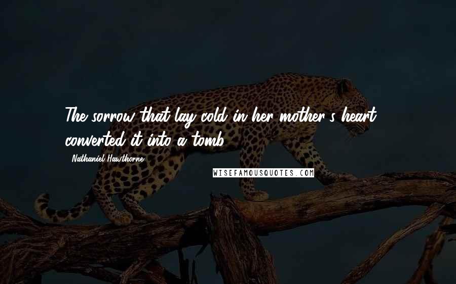 Nathaniel Hawthorne Quotes: The sorrow that lay cold in her mother's heart ... converted it into a tomb.