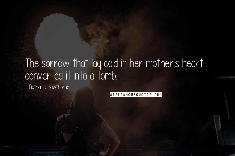 Nathaniel Hawthorne Quotes: The sorrow that lay cold in her mother's heart ... converted it into a tomb.