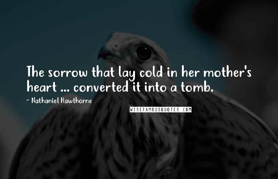 Nathaniel Hawthorne Quotes: The sorrow that lay cold in her mother's heart ... converted it into a tomb.