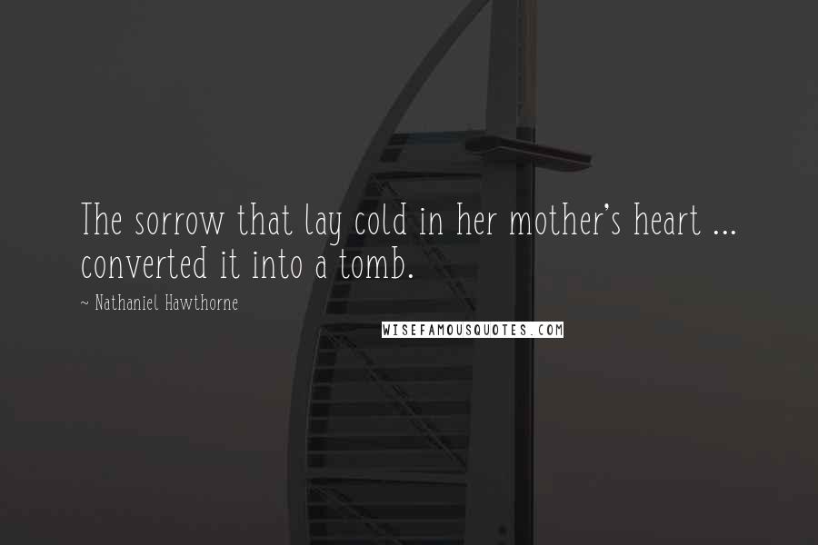 Nathaniel Hawthorne Quotes: The sorrow that lay cold in her mother's heart ... converted it into a tomb.