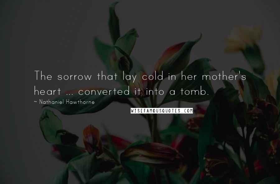 Nathaniel Hawthorne Quotes: The sorrow that lay cold in her mother's heart ... converted it into a tomb.