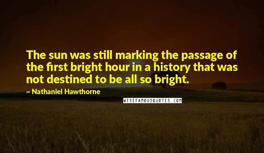 Nathaniel Hawthorne Quotes: The sun was still marking the passage of the first bright hour in a history that was not destined to be all so bright.