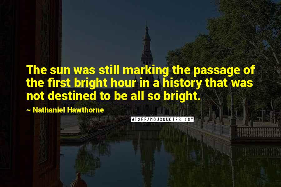 Nathaniel Hawthorne Quotes: The sun was still marking the passage of the first bright hour in a history that was not destined to be all so bright.