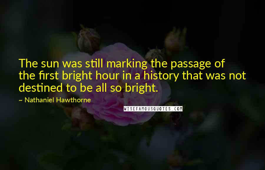 Nathaniel Hawthorne Quotes: The sun was still marking the passage of the first bright hour in a history that was not destined to be all so bright.