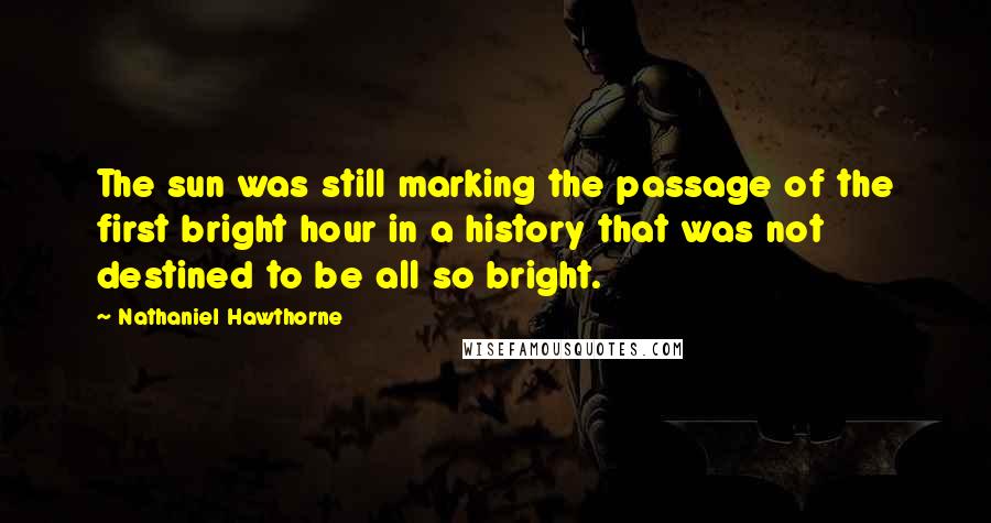 Nathaniel Hawthorne Quotes: The sun was still marking the passage of the first bright hour in a history that was not destined to be all so bright.