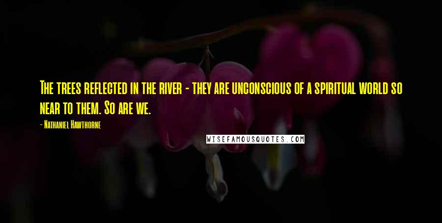 Nathaniel Hawthorne Quotes: The trees reflected in the river - they are unconscious of a spiritual world so near to them. So are we.