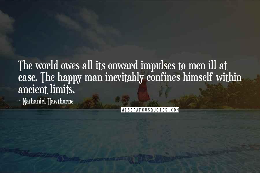 Nathaniel Hawthorne Quotes: The world owes all its onward impulses to men ill at ease. The happy man inevitably confines himself within ancient limits.