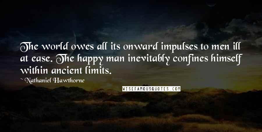 Nathaniel Hawthorne Quotes: The world owes all its onward impulses to men ill at ease. The happy man inevitably confines himself within ancient limits.