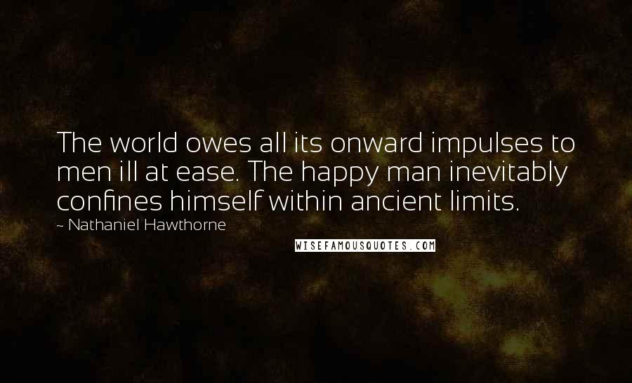 Nathaniel Hawthorne Quotes: The world owes all its onward impulses to men ill at ease. The happy man inevitably confines himself within ancient limits.