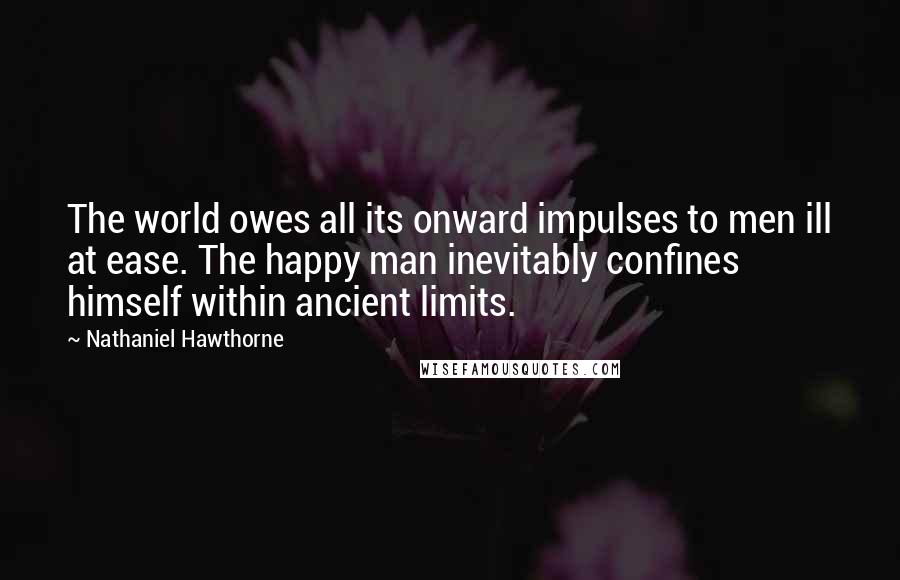 Nathaniel Hawthorne Quotes: The world owes all its onward impulses to men ill at ease. The happy man inevitably confines himself within ancient limits.