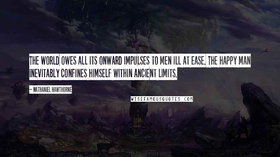 Nathaniel Hawthorne Quotes: The world owes all its onward impulses to men ill at ease. The happy man inevitably confines himself within ancient limits.