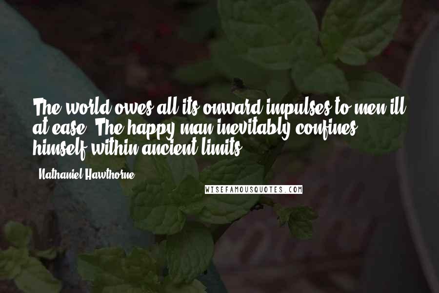 Nathaniel Hawthorne Quotes: The world owes all its onward impulses to men ill at ease. The happy man inevitably confines himself within ancient limits.