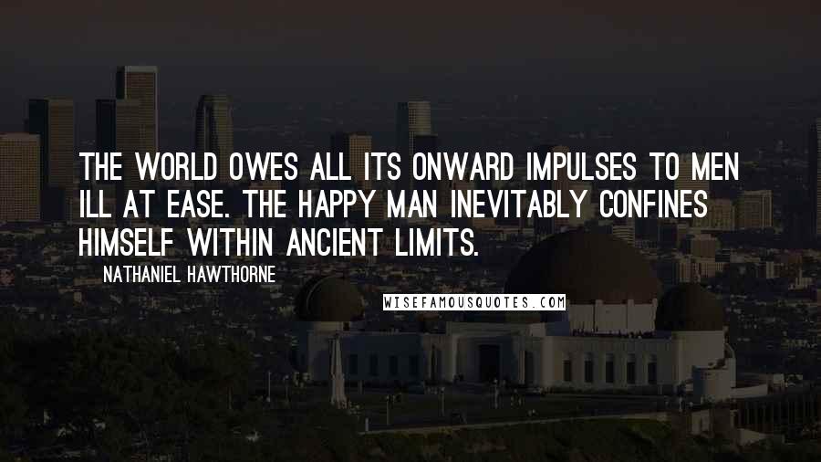 Nathaniel Hawthorne Quotes: The world owes all its onward impulses to men ill at ease. The happy man inevitably confines himself within ancient limits.