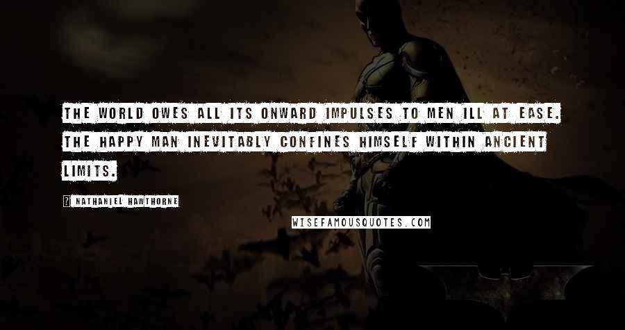 Nathaniel Hawthorne Quotes: The world owes all its onward impulses to men ill at ease. The happy man inevitably confines himself within ancient limits.