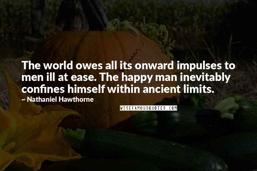 Nathaniel Hawthorne Quotes: The world owes all its onward impulses to men ill at ease. The happy man inevitably confines himself within ancient limits.