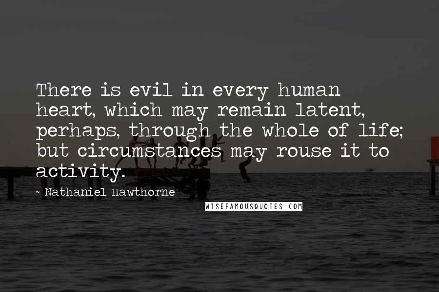 Nathaniel Hawthorne Quotes: There is evil in every human heart, which may remain latent, perhaps, through the whole of life; but circumstances may rouse it to activity.