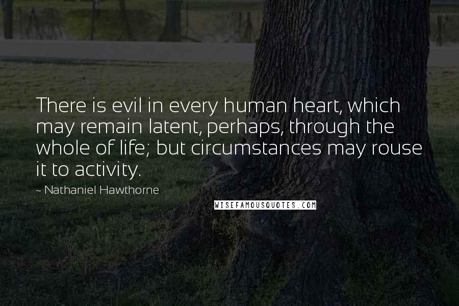 Nathaniel Hawthorne Quotes: There is evil in every human heart, which may remain latent, perhaps, through the whole of life; but circumstances may rouse it to activity.
