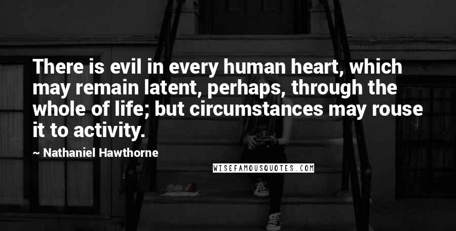 Nathaniel Hawthorne Quotes: There is evil in every human heart, which may remain latent, perhaps, through the whole of life; but circumstances may rouse it to activity.