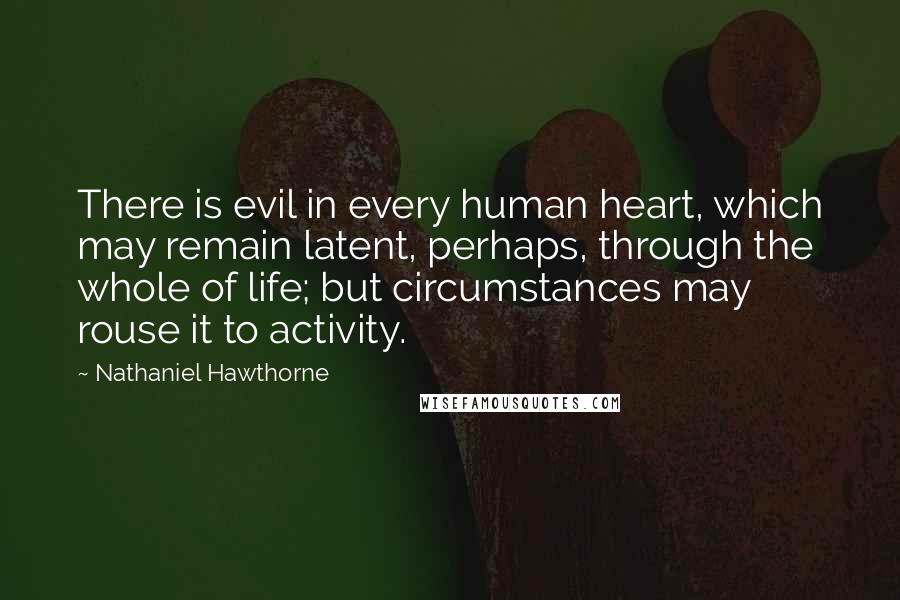 Nathaniel Hawthorne Quotes: There is evil in every human heart, which may remain latent, perhaps, through the whole of life; but circumstances may rouse it to activity.