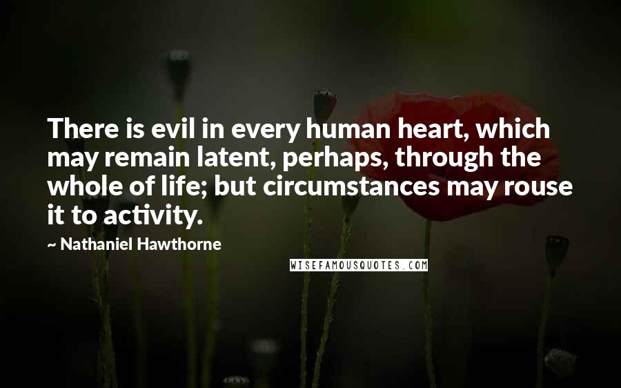 Nathaniel Hawthorne Quotes: There is evil in every human heart, which may remain latent, perhaps, through the whole of life; but circumstances may rouse it to activity.