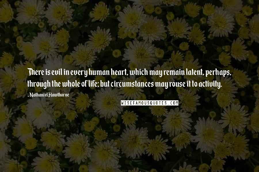 Nathaniel Hawthorne Quotes: There is evil in every human heart, which may remain latent, perhaps, through the whole of life; but circumstances may rouse it to activity.