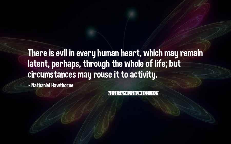 Nathaniel Hawthorne Quotes: There is evil in every human heart, which may remain latent, perhaps, through the whole of life; but circumstances may rouse it to activity.