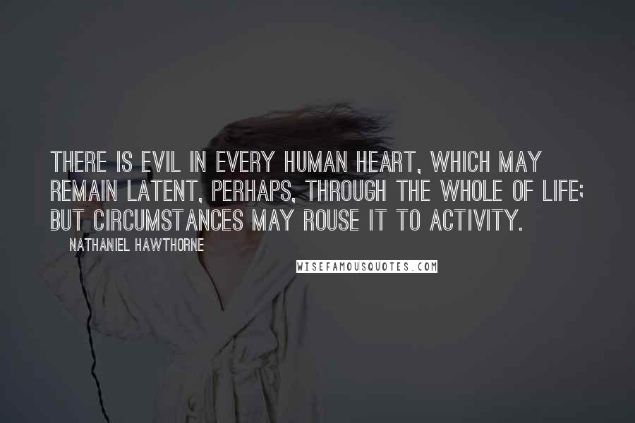 Nathaniel Hawthorne Quotes: There is evil in every human heart, which may remain latent, perhaps, through the whole of life; but circumstances may rouse it to activity.