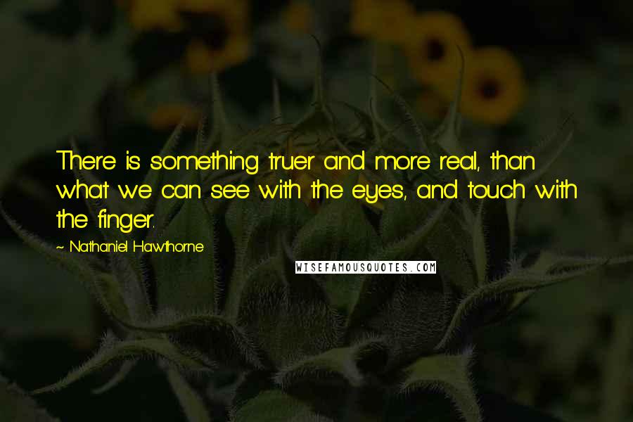 Nathaniel Hawthorne Quotes: There is something truer and more real, than what we can see with the eyes, and touch with the finger.