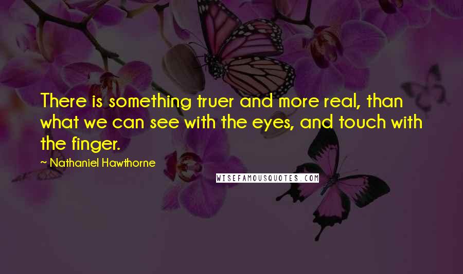 Nathaniel Hawthorne Quotes: There is something truer and more real, than what we can see with the eyes, and touch with the finger.