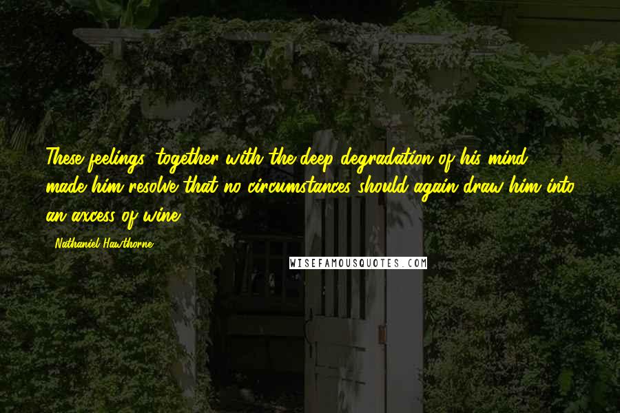 Nathaniel Hawthorne Quotes: These feelings, together with the deep degradation of his mind, made him resolve that no circumstances should again draw him into an axcess of wine.