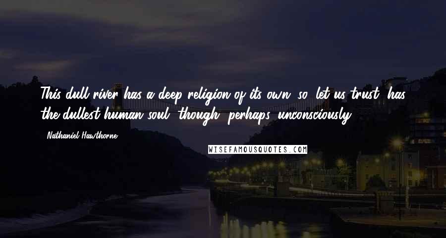 Nathaniel Hawthorne Quotes: This dull river has a deep religion of its own; so, let us trust, has the dullest human soul, though, perhaps, unconsciously.
