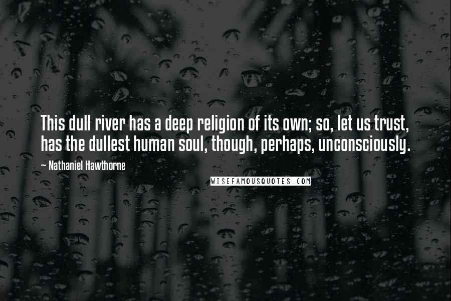 Nathaniel Hawthorne Quotes: This dull river has a deep religion of its own; so, let us trust, has the dullest human soul, though, perhaps, unconsciously.