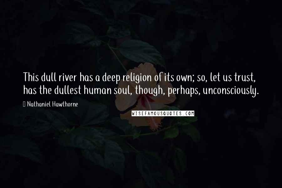 Nathaniel Hawthorne Quotes: This dull river has a deep religion of its own; so, let us trust, has the dullest human soul, though, perhaps, unconsciously.