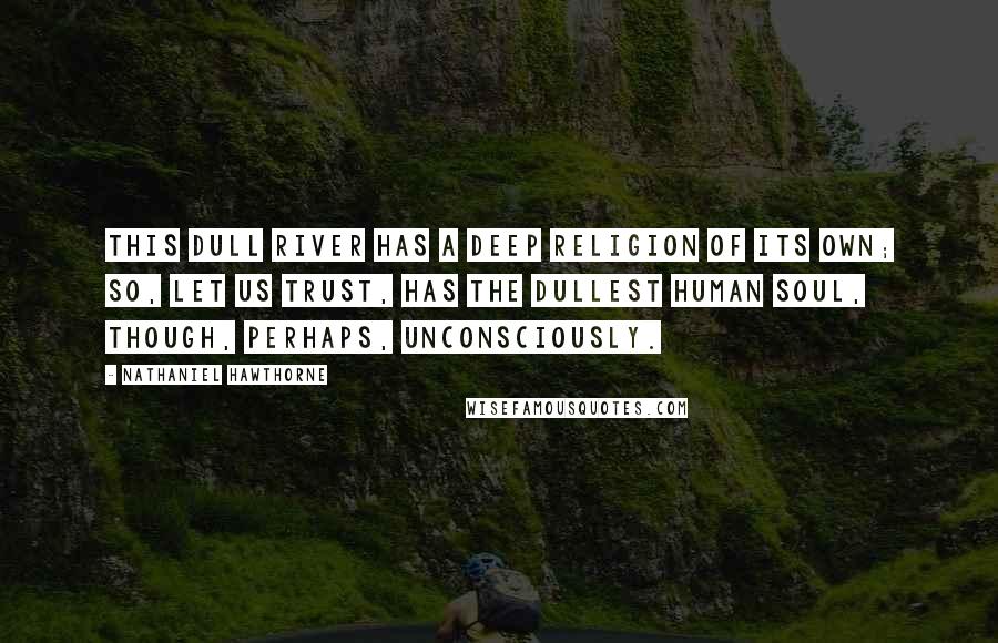 Nathaniel Hawthorne Quotes: This dull river has a deep religion of its own; so, let us trust, has the dullest human soul, though, perhaps, unconsciously.