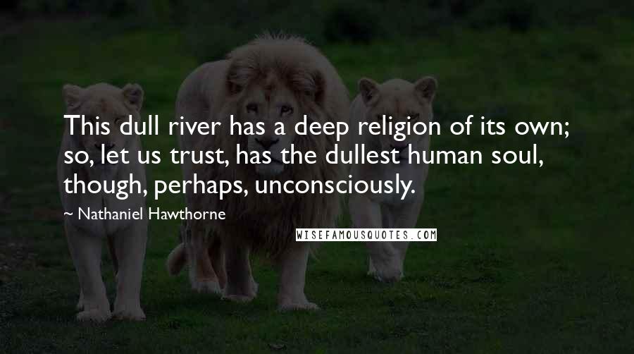Nathaniel Hawthorne Quotes: This dull river has a deep religion of its own; so, let us trust, has the dullest human soul, though, perhaps, unconsciously.