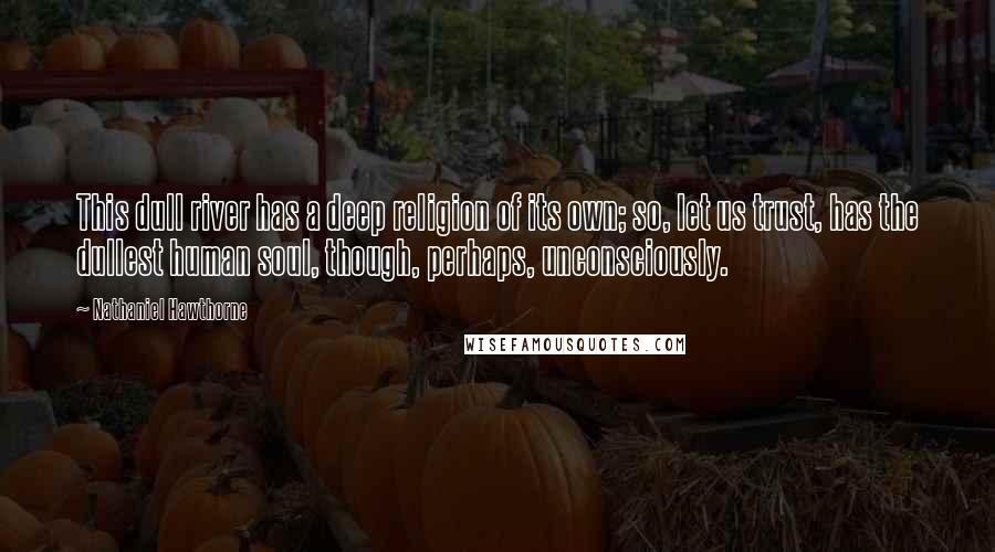 Nathaniel Hawthorne Quotes: This dull river has a deep religion of its own; so, let us trust, has the dullest human soul, though, perhaps, unconsciously.