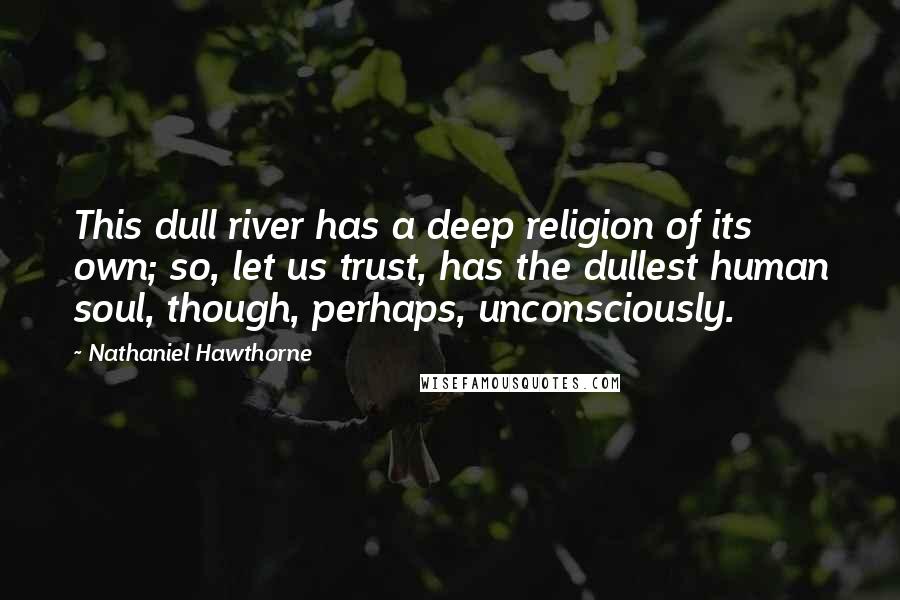 Nathaniel Hawthorne Quotes: This dull river has a deep religion of its own; so, let us trust, has the dullest human soul, though, perhaps, unconsciously.