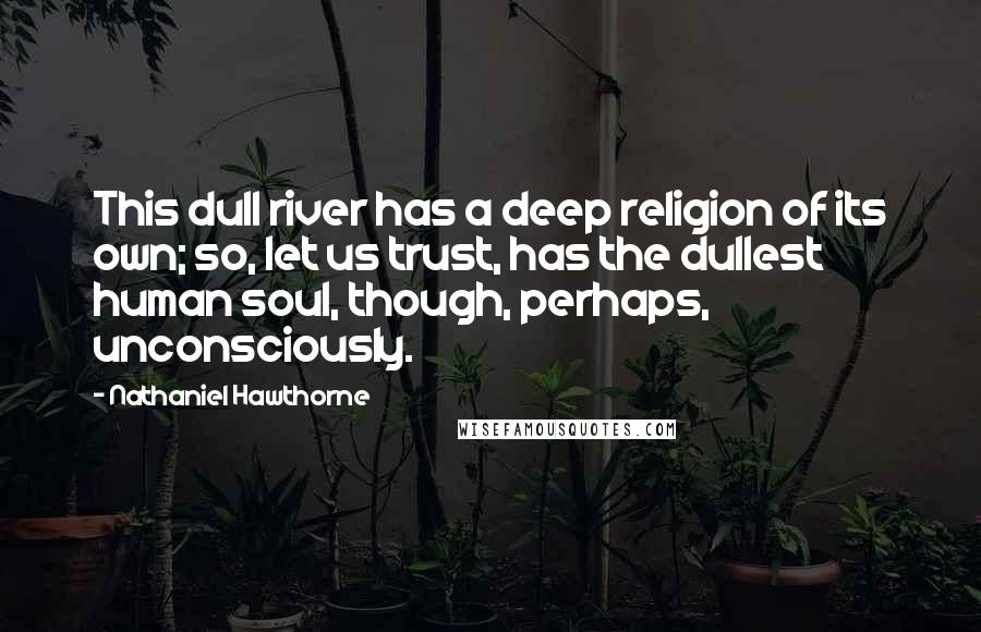 Nathaniel Hawthorne Quotes: This dull river has a deep religion of its own; so, let us trust, has the dullest human soul, though, perhaps, unconsciously.