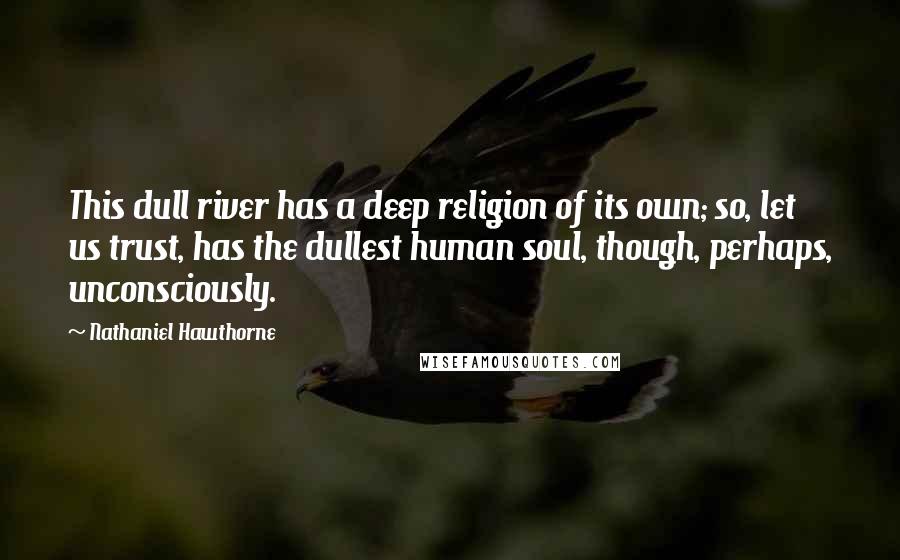 Nathaniel Hawthorne Quotes: This dull river has a deep religion of its own; so, let us trust, has the dullest human soul, though, perhaps, unconsciously.